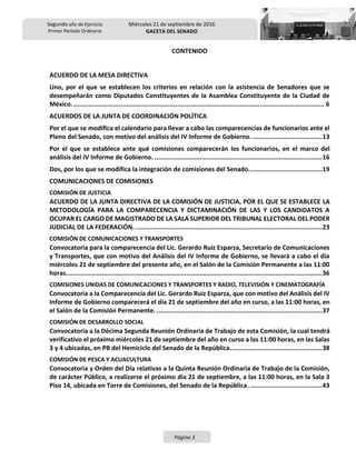 Segundo año de Ejercicio
Primer Periodo Ordinario
Miércoles 21 de septiembre de 2016
GACETA DEL SENADO
Página 3
CONTENIDO
ACUERDO DE LA MESA DIRECTIVA
Uno, por el que se establecen los criterios en relación con la asistencia de Senadores que se
desempeñarán como Diputados Constituyentes de la Asamblea Constituyente de la Ciudad de
México...................................................................................................................................... 6
ACUERDOS DE LA JUNTA DE COORDINACIÓN POLÍTICA
Por el que se modifica el calendario para llevar a cabo las comparecencias de funcionarios ante el
Pleno del Senado, con motivo del análisis del IV Informe de Gobierno. .....................................13
Por el que se establece ante qué comisiones comparecerán los funcionarios, en el marco del
análisis del IV Informe de Gobierno. .........................................................................................16
Dos, por los que se modifica la integración de comisiones del Senado.......................................19
COMUNICACIONES DE COMISIONES
COMISIÓN DE JUSTICIA
ACUERDO DE LA JUNTA DIRECTIVA DE LA COMISIÓN DE JUSTICIA, POR EL QUE SE ESTABLECE LA
METODOLOGÍA PARA LA COMPARECENCIA Y DICTAMINACIÓN DE LAS Y LOS CANDIDATOS A
OCUPAR EL CARGO DE MAGISTRADO DE LA SALA SUPERIOR DEL TRIBUNAL ELECTORAL DEL PODER
JUDICIAL DE LA FEDERACIÓN. ...................................................................................................23
COMISIÓN DE COMUNICACIONES Y TRANSPORTES
Convocatoria para la comparecencia del Lic. Gerardo Ruiz Esparza, Secretario de Comunicaciones
y Transportes, que con motivo del Análisis del IV Informe de Gobierno, se llevará a cabo el día
miércoles 21 de septiembre del presente año, en el Salón de la Comisión Permanente a las 11:00
horas........................................................................................................................................36
COMISIONES UNIDAS DE COMUNICACIONES Y TRANSPORTES Y RADIO, TELEVISIÓN Y CINEMATOGRAFÍA
Convocatoria a la Comparecencia del Lic. Gerardo Ruiz Esparza, que con motivo del Análisis del IV
Informe de Gobierno comparecerá el día 21 de septiembre del año en curso, a las 11:00 horas, en
el Salón de la Comisión Permanente. ........................................................................................37
COMISIÓN DE DESARROLLO SOCIAL
Convocatoria a la Décima Segunda Reunión Ordinaria de Trabajo de esta Comisión, la cual tendrá
verificativo el próximo miércoles 21 de septiembre del año en curso a las 11:00 horas, en las Salas
3 y 4 ubicadas, en PB del Hemiciclo del Senado de la República.................................................38
COMISIÓN DE PESCA Y ACUACULTURA
Convocatoria y Orden del Día relativas a la Quinta Reunión Ordinaria de Trabajo de la Comisión,
de carácter Público, a realizarse el próximo día 21 de septiembre, a las 11:00 horas, en la Sala 3
Piso 14, ubicada en Torre de Comisiones, del Senado de la República. ......................................43
 