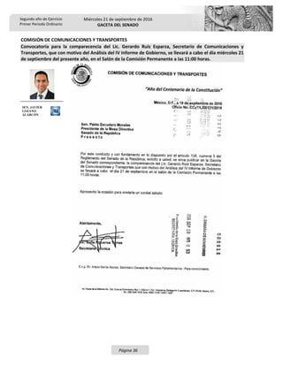 Segundo año de Ejercicio
Primer Periodo Ordinario
Miércoles 21 de septiembre de 2016
GACETA DEL SENADO
Página 36
COMISIÓN DE COMUNICACIONES Y TRANSPORTES
Convocatoria para la comparecencia del Lic. Gerardo Ruiz Esparza, Secretario de Comunicaciones y
Transportes, que con motivo del Análisis del IV Informe de Gobierno, se llevará a cabo el día miércoles 21
de septiembre del presente año, en el Salón de la Comisión Permanente a las 11:00 horas.
SEN. JAVIER
LOZANO
ALARCÓN
 