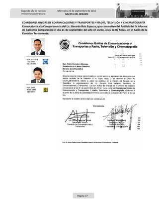Segundo año de Ejercicio
Primer Periodo Ordinario
Miércoles 21 de septiembre de 2016
GACETA DEL SENADO
Página 37
COMISIONES UNIDAS DE COMUNICACIONES Y TRANSPORTES Y RADIO, TELEVISIÓN Y CINEMATOGRAFÍA
Convocatoria a la Comparecencia del Lic. Gerardo Ruiz Esparza, que con motivo del Análisis del IV Informe
de Gobierno comparecerá el día 21 de septiembre del año en curso, a las 11:00 horas, en el Salón de la
Comisión Permanente.
SEN. JAVIER
LOZANO
ALARCÓN
SEN. ZOÉ
ROBLEDO
ABURTO
 