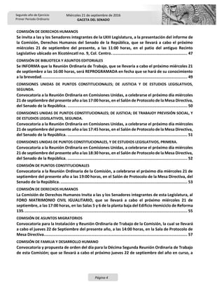 Segundo año de Ejercicio
Primer Periodo Ordinario
Miércoles 21 de septiembre de 2016
GACETA DEL SENADO
Página 4
COMISIÓN DE DERECHOS HUMANOS
Se invita a las y los Senadores integrantes de la LXIII Legislatura, a la presentación del informe de
la Comisión, Derechos Humanos del Senado de la República, que se llevará a cabo el próximo
miércoles 21 de septiembre del presente, a las 11:00 horas, en el patio del antiguo Recinto
Legislativo ubicado en Xicoténcatl no. 9, Col. Centro. ............................................................... 47
COMISIÓN DE BIBLIOTECA Y ASUNTOS EDITORIALES
Se INFORMA que la Reunión Ordinaria de Trabajo, que se llevaría a cabo el próximo miércoles 21
de septiembre a las 16:00 horas, será REPROGRAMADA en fecha que se hará de su conocimiento
a la brevedad........................................................................................................................... 49
COMISIONES UNIDAS DE PUNTOS CONSTITUCIONALES; DE JUSTICIA Y DE ESTUDIOS LEGISLATIVOS,
SEGUNDA.
Convocatoria a la Reunión Ordinaria en Comisiones Unidas, a celebrarse el próximo día miércoles
21 de septiembre del presente año a las 17:00 horas, en el Salón de Protocolo de la Mesa Directiva,
del Senado de la República. ..................................................................................................... 50
COMISIONES UNIDAS DE PUNTOS CONSTITUCIONALES; DE JUSTICIA; DE TRABAJOY PREVISIÓN SOCIAL, Y
DE ESTUDIOS LEGISLATIVOS, SEGUNDA.
Convocatoria a la Reunión Ordinaria en Comisiones Unidas, a celebrarse el próximo día miércoles
21 de septiembre del presente año a las 17:45 horas, en el Salón de Protocolo de la Mesa Directiva,
del Senado de la República. ..................................................................................................... 51
COMISIONES UNIDAS DE PUNTOS CONSTITUCIONALES, Y DE ESTUDIOS LEGISLATIVOS, PRIMERA.
Convocatoria a la Reunión Ordinaria en Comisiones Unidas, a celebrarse el próximo día miércoles
21 de septiembre del presente año a las 18:30 horas, en el Salón de Protocolo de la Mesa Directiva,
del Senado de la República. ..................................................................................................... 52
COMISIÓN DE PUNTOS CONSTITUCIONALES
Convocatoria a la Reunión Ordinaria de la Comisión, a celebrarse el próximo día miércoles 21 de
septiembre del presente año a las 19:00 horas, en el Salón de Protocolo de la Mesa Directiva, del
Senado de la República............................................................................................................ 53
COMISIÓN DE DERECHOS HUMANOS
La Comisión de Derechos Humanos Invita a las y los Senadores integrantes de esta Legislatura, al
FORO MATRIMONIO CIVIL IGUALITARIO, que se llevará a cabo el próximo miércoles 21 de
septiembre, a las 17:00 horas, en las Salas 5 y 6 de la planta baja del Edificio Hemiciclo de Reforma
135.......................................................................................................................................... 55
COMISIÓN DE ASUNTOS MIGRATORIOS
Convocatoria para la Instalación y Reunión Ordinaria de Trabajo de la Comisión, la cual se llevará
a cabo el jueves 22 de Septiembre del presente año, a las 14:00 horas, en la Sala de Protocolo de
Mesa Directiva......................................................................................................................... 57
COMISIÓN DE FAMILIA Y DESARROLLO HUMANO
Convocatoria y propuesta de orden del día para la Décima Segunda Reunión Ordinaria de Trabajo
de esta Comisión; que se llevará a cabo el próximo jueves 22 de septiembre del año en curso, a
 