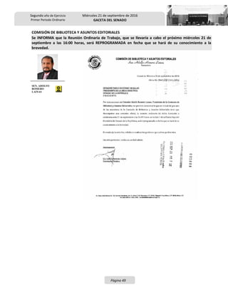 Segundo año de Ejercicio
Primer Periodo Ordinario
Miércoles 21 de septiembre de 2016
GACETA DEL SENADO
Página 49
COMISIÓN DE BIBLIOTECA Y ASUNTOS EDITORIALES
Se INFORMA que la Reunión Ordinaria de Trabajo, que se llevaría a cabo el próximo miércoles 21 de
septiembre a las 16:00 horas, será REPROGRAMADA en fecha que se hará de su conocimiento a la
brevedad.
SEN. ADOLFO
ROMERO
LAINAS
 
