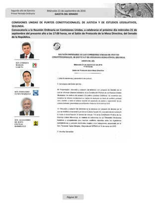 Segundo año de Ejercicio
Primer Periodo Ordinario
Miércoles 21 de septiembre de 2016
GACETA DEL SENADO
Página 50
COMISIONES UNIDAS DE PUNTOS CONSTITUCIONALES; DE JUSTICIA Y DE ESTUDIOS LEGISLATIVOS,
SEGUNDA.
Convocatoria a la Reunión Ordinaria en Comisiones Unidas, a celebrarse el próximo día miércoles 21 de
septiembre del presente año a las 17:00 horas, en el Salón de Protocolo de la Mesa Directiva, del Senado
de la República.
SEN. ENRIQUE
BURGOS
GARCÍA
SEN. FERNANDO
YUNES MÁRQUEZ
SEN. ALEJANDRO
DE JESÚS
ENCINAS
RODRÍGUEZ
 