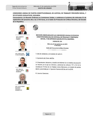 Segundo año de Ejercicio
Primer Periodo Ordinario
Miércoles 21 de septiembre de 2016
GACETA DEL SENADO
Página 51
COMISIONES UNIDAS DE PUNTOS CONSTITUCIONALES; DE JUSTICIA; DE TRABAJOY PREVISIÓN SOCIAL, Y
DE ESTUDIOS LEGISLATIVOS, SEGUNDA.
Convocatoria a la Reunión Ordinaria en Comisiones Unidas, a celebrarse el próximo día miércoles 21 de
septiembre del presente año a las 17:45 horas, en el Salón de Protocolo de la Mesa Directiva, del Senado
de la República.
SEN. ENRIQUE
BURGOS
GARCÍA
SEN. FERNANDO
YUNES MÁRQUEZ
SEN. MIGUEL
ÁNGEL CHICO
HERRERA
SEN. ALEJANDRO
DE JESÚS
ENCINAS
RODRÍGUEZ
 