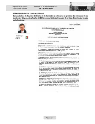 Segundo año de Ejercicio
Primer Periodo Ordinario
Miércoles 21 de septiembre de 2016
GACETA DEL SENADO
Página 53
COMISIÓN DE PUNTOS CONSTITUCIONALES
Convocatoria a la Reunión Ordinaria de la Comisión, a celebrarse el próximo día miércoles 21 de
septiembre del presente año a las 19:00 horas, en el Salón de Protocolo de la Mesa Directiva, del Senado
de la República.
SEN. ENRIQUE
BURGOS
GARCÍA
 