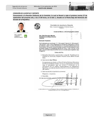 Segundo año de Ejercicio
Primer Periodo Ordinario
Miércoles 21 de septiembre de 2016
GACETA DEL SENADO
Página 63
COMISIÓN DE JUVENTUD Y DEPORTE
Convocatoria a la Reunión Ordinaria de la Comisión, la cual se llevará a cabo el próximo martes 27 de
septiembre del presente año, a las 17:30 horas, en la Sala 1, situado en la Planta Baja del Hemiciclo del
Senado de la República.
SEN. CARLOS
ALBERTO
PUENTE SALAS
 