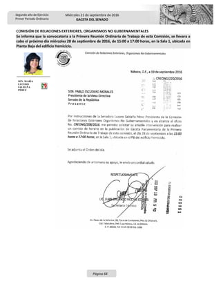 Segundo año de Ejercicio
Primer Periodo Ordinario
Miércoles 21 de septiembre de 2016
GACETA DEL SENADO
Página 64
COMISIÓN DE RELACIONES EXTERIORES, ORGANISMOS NO GUBERNAMENTALES
Se informa que la convocatoria a la Primera Reunión Ordinaria de Trabajo de esta Comisión, se llevara a
cabo el próximo día miércoles 28 de septiembre de 2016, de 15:00 a 17:00 horas, en la Sala 1, ubicada en
Planta Baja del edificio Hemiciclo.
SEN. MARÍA
LUCERO
SALDAÑA
PÉREZ
 