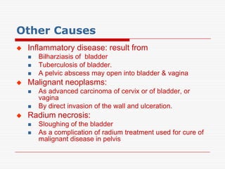 Other Causes
   Inflammatory disease: result from
       Bilharziasis of bladder
       Tuberculosis of bladder.
       A pelvic abscess may open into bladder & vagina
   Malignant neoplasms:
       As advanced carcinoma of cervix or of bladder, or
        vagina
       By direct invasion of the wall and ulceration.
   Radium necrosis:
       Sloughing of the bladder
       As a complication of radium treatment used for cure of
        malignant disease in pelvis
 