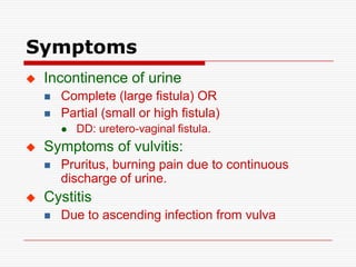 Symptoms
   Incontinence of urine
       Complete (large fistula) OR
       Partial (small or high fistula)
           DD: uretero-vaginal fistula.
   Symptoms of vulvitis:
       Pruritus, burning pain due to continuous
        discharge of urine.
   Cystitis
       Due to ascending infection from vulva
 