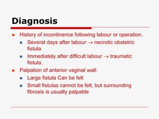 Diagnosis
   History of incontinence following labour or operation.
     Several days after labour      necrotic obstetric
       fistula
     Immediately after difficult labour    traumatic
       fistula.
   Palpation of anterior vaginal wall:
     Large fistula Can be felt

     Small fistulas cannot be felt, but surrounding
       fibrosis is usually palpable
 