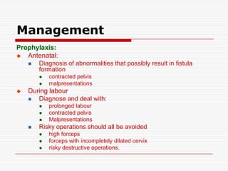 Management
Prophylaxis:
  Antenatal:
     Diagnosis of abnormalities that possibly result in fistula
      formation
           contracted pelvis
           malpresentations
   During labour
      Diagnose and deal with:
           prolonged labour
           contracted pelvis
           Malpresentations
       Risky operations should all be avoided
           high forceps
           forceps with incompletely dilated cervix
           risky destructive operations.
 