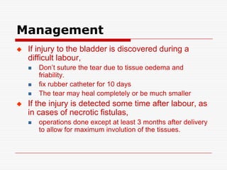 Management
   If injury to the bladder is discovered during a
    difficult labour,
       Don’t suture the tear due to tissue oedema and
        friability.
       fix rubber catheter for 10 days
       The tear may heal completely or be much smaller
   If the injury is detected some time after labour, as
    in cases of necrotic fistulas,
       operations done except at least 3 months after delivery
        to allow for maximum involution of the tissues.
 