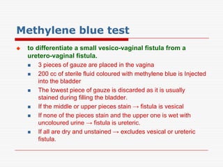 Methylene blue test
   to differentiate a small vesico-vaginal fistula from a
    uretero-vaginal fistula.
       3 pieces of gauze are placed in the vagina
       200 cc of sterile fluid coloured with methylene blue is Injected
        into the bladder
       The lowest piece of gauze is discarded as it is usually
        stained during filling the bladder.
       If the middle or upper pieces stain → fistula is vesical
       If none of the pieces stain and the upper one is wet with
        uncoloured urine → fistula is ureteric.
       If all are dry and unstained → excludes vesical or ureteric
        fistula.
 