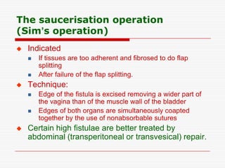 The saucerisation operation
(Sim’s operation)
   Indicated
       If tissues are too adherent and fibrosed to do flap
        splitting
       After failure of the flap splitting.
   Technique:
       Edge of the fistula is excised removing a wider part of
        the vagina than of the muscle wall of the bladder
       Edges of both organs are simultaneously coapted
        together by the use of nonabsorbable sutures
   Certain high fistulae are better treated by
    abdominal (transperitoneal or transvesical) repair.
 