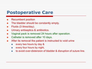 Postoperative Care
   Recumbent position
   The bladder should be constantly empty.
   Fluids (3 litres/day).
   Urinary antiseptics & antibiotics.
   Vaginal pack is removed 24 hours after operation.
   Catheter is removed after 10 days.
   After its removal the patient is instructed to void urine
       every two hours by day &
       every four hours by night,
       to avoid over-distension of bladder & disruption of suture line.
 