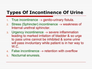 Types Of Incontinence Of Urine
1.   True incontinence      genito-urinary fistula.
2.   Stress (Sphincter) incontinence      weakness of
     Internal urethral sphincter.
3.   Urgency incontinence       severe inflammation
     leading to marked irritation of bladder & so urge
     to pass urine cannot be inhibited & some urine
     will pass involuntary while patient is in her way to
     W.C.
4.   False incontinence      retention with overflow
5.   Nocturnal enuresis.
 