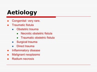 Aetiology
   Congenital: very rare.
   Traumatic fistula
     Obstetric trauma

         Necrotic obstetric fistula

         Traumatic obstetric fistula

     Surgical trauma

     Direct trauma

   Inflammatory disease
   Malignant neoplasms
   Radium necrosis
 