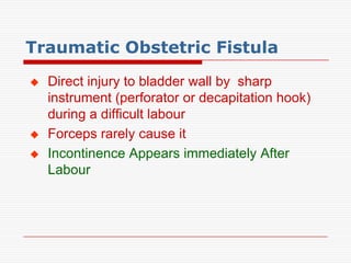 Traumatic Obstetric Fistula
   Direct injury to bladder wall by sharp
    instrument (perforator or decapitation hook)
    during a difficult labour
   Forceps rarely cause it
   Incontinence Appears immediately After
    Labour
 