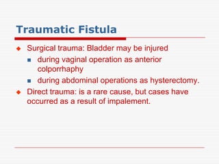 Traumatic Fistula
   Surgical trauma: Bladder may be injured
     during vaginal operation as anterior
       colporrhaphy
     during abdominal operations as hysterectomy.

   Direct trauma: is a rare cause, but cases have
    occurred as a result of impalement.
 