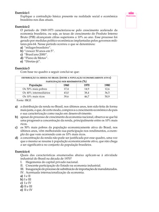 21
A U L AExercício 1Exercício 1Exercício 1Exercício 1Exercício 1
Explique a contradição básica presente na realidade social e econômica
brasileira nos dias atuais.
Exercício 2Exercício 2Exercício 2Exercício 2Exercício 2
O período de 1969-1973 caracterizou-se pelo crescimento acelerado da
economia brasileira, ou seja, as taxas de crescimento do Produto Interno
Bruto (PIB) alcançaram cifras superiores a 10% ao ano. Esse processo foi
gerado por medidas político-econômicas implantadas pelos governos mili-
tares pós-64. Nesse período ocorreu o que se denominou:
a)a)a)a)a) “milagrebrasileiro”.
b)b)b)b)b) “crescer 50 anos em 5”.
c)c)c)c)c) “Brasil ano 2000”.
d)d)d)d)d) “Plano de Metas”.
e)e)e)e)e) “Diretas-já”.
Exercício 3Exercício 3Exercício 3Exercício 3Exercício 3
Com base no quadro a seguir conclui-se que:
a)a)a)a)a) a distribuição da renda no Brasil, nos últimos anos, tem sido feita de forma
mais justa, o que, de certo modo, comprova o crescimento econômico do país
e sua caracterização como nação em desenvolvimento.
b)b)b)b)b) apesar do processo de crescimento da economia nacional, observa-se que há
uma progressiva concentração da renda, principalmente entre os 10% mais
ricos.
c)c)c)c)c) os 50% mais pobres da população economicamente ativa do Brasil, nos
últimos anos, vêm melhorando sua participação nos rendimentos, a exem-
plo do que vem ocorrendo com os 10% mais ricos.
d)d)d)d)d) a concentração da renda não pode ser justificada por esse quadro, uma vez
que o mesmo se resume à população economicamente ativa, que não chega
a ser significativa no conjunto da população brasileira.
Exercício 4Exercício 4Exercício 4Exercício 4Exercício 4
Quais das características enumeradas abaixo aplicam-se à atividade
industrial do Brasil na década de 1970?
I. Hegemonia do capital privado nacional.
II. Crescente participação do Estado na economia industrial.
III. Inauguraçãodoprocessodesubstituicãodeimportaçõesdemanufaturados.
IV. Acentuada internacionalização da economia.
a)a)a)a)a) I e II
b)b)b)b)b) I e III
c)c)c)c)c) I e IV
d)d)d)d)d) II e III
e)e)e)e)e) II e IV
DISTRIBUIÇÃODISTRIBUIÇÃODISTRIBUIÇÃODISTRIBUIÇÃODISTRIBUIÇÃO DADADADADA RENDARENDARENDARENDARENDA NONONONONO BRASILBRASILBRASILBRASILBRASIL (((((ENTREENTREENTREENTREENTRE AAAAA POPULAÇÃOPOPULAÇÃOPOPULAÇÃOPOPULAÇÃOPOPULAÇÃO ECONOMICAMENTEECONOMICAMENTEECONOMICAMENTEECONOMICAMENTEECONOMICAMENTE ATIVAATIVAATIVAATIVAATIVA)))))
PARTICIPAÇÃOPARTICIPAÇÃOPARTICIPAÇÃOPARTICIPAÇÃOPARTICIPAÇÃO NOSNOSNOSNOSNOS RENDIMENTOSRENDIMENTOSRENDIMENTOSRENDIMENTOSRENDIMENTOS (%)(%)(%)(%)(%)
PopulaçãoPopulaçãoPopulaçãoPopulaçãoPopulação
Os 50% mais pobres
Os 40% intermediários
Os 10% mais ricos
19701970197019701970
14,9
38,4
46,7
19801980198019801980
12,6
36,5
50,9
19601960196019601960
17,4
43,0
39,6
Fonte: IBGE
 