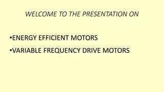 WELCOME TO THE PRESENTATION ON
•ENERGY EFFICIENT MOTORS
•VARIABLE FREQUENCY DRIVE MOTORS
 
