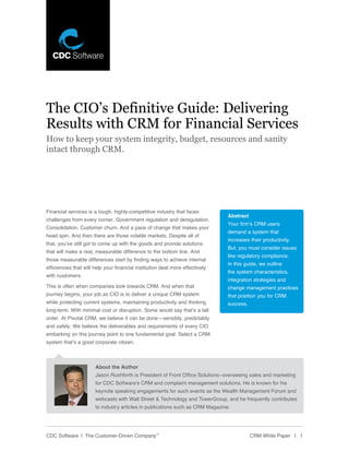 The CIO’s Definitive Guide: Delivering
Results with CRM for Financial Services
How to keep your system integrity, budget, resources and sanity
intact through CRM.




Financial services is a tough, highly-competitive industry that faces
                                                                                Abstract
challenges from every corner. Government regulation and deregulation.
                                                                                Your firm’s CRM users
Consolidation. Customer churn. And a pace of change that makes your
                                                                                demand a system that
head spin. And then there are those volatile markets. Despite all of
                                                                                increases their productivity.
that, you’ve still got to come up with the goods and provide solutions
                                                                                But, you must consider issues
that will make a real, measurable difference to the bottom line. And
                                                                                like regulatory compliance.
those measurable differences start by finding ways to achieve internal
                                                                                In this guide, we outline
efficiencies that will help your financial institution deal more effectively
                                                                                the system characteristics,
with customers.
                                                                                integration strategies and
This is often when companies look towards CRM. And when that                    change management practices
journey begins, your job as CIO is to deliver a unique CRM system               that position you for CRM
while protecting current systems, maintaining productivity and thinking         success.
long-term. With minimal cost or disruption. Some would say that’s a tall
order. At Pivotal CRM, we believe it can be done—sensibly, predictably
and safely. We believe the deliverables and requirements of every CIO
embarking on this journey point to one fundamental goal: Select a CRM
system that’s a good corporate citizen.



                       About the Author
                       Jason Rushforth is President of Front Office Solutions–overseeing sales and marketing
                       for CDC Software’s CRM and complaint management solutions. He is known for his
                       keynote speaking engagements for such events as the Wealth Management Forum and
                       webcasts with Wall Street & Technology and TowerGroup, and he frequently contributes
                       to industry articles in publications such as CRM Magazine.




CDC Software | The Customer-Driven Company™                                                CRM White Paper | 1
 