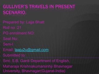 GULLIVER’S TRAVELS IN PRESENT
SCENARIO.
Prepared by: Lajja Bhatt
Roll no :21
PG enrolment NO:
Seat No:
Sem-I
Email: laaju2u@gmail.com
Submitted to:
Smt. S.B. Gardi Department of English,
Maharaja Krishnakumarsinhji Bhavnagar
University, Bhavnagar(Gujarat-India)

 