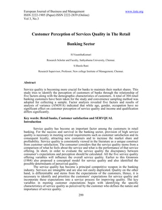 European Journal of Business and Management                                                www.iiste.org
ISSN 2222-1905 (Paper) ISSN 2222-2839 (Online)
Vol 3, No.3



      Customer Perception of Services Quality in The Retail

                                    Banking Sector

                                        H.VasanthaKumari

                  Research Scholar and Faculty, Sathyabama University, Chennai.

                                          S.Sheela Rani

           Research Supervisor, Professor, New college Institute of Management, Chennai.



Abstract

Service quality is becoming more crucial for banks to maintain their market shares. This
study tries to identify the perception of customers of banks through the relationship of
five factors along with the demographic characteristics of customers. A total of 304 retail
banking customers have been taken for the study and convenience sampling method was
adopted for collecting a sample. Factor analysis revealed five factors and results of
analysis of variance (ANOVA) indicated that while age, gender, occupation have no
significant effect on customer perception of service quality and income and qualification
differs significantly.

Key words: Retail banks, Customer satisfaction and SERVQUAL
Introduction

        Service quality has become an important factor among the customers in retail
banking. For the success and survival in the banking sector, provision of high service
quality is necessary in meeting several requirements such as customer satisfaction and its
consequent loyalty, attracting new customers and to increase the market share and
profitability. Service quality is consistently viewed in the literature as a unique construct
from customer satisfaction. The consumer considers that the service quality stems from a
comparison of what he feels about the service and what is the performance of that service
offering. In short, in order to evaluate the service quality the discrepancy between
consumer’s expectations and perception should be calculated. All the five service quality
offering variables will influence the overall service quality. Earlier to this Gronroos
(1984) also proposed a conceptual model for service quality and also identified the
possible determinants of perceived quality.
        The service quality has become a principal competitive weapon in the banking
industry. Services are intangible and are also not easily duplicated. Quality on the other
hand, is differentiable and stems from the expectations of the customers, Hence, it is
necessary to identify and prioritize the customers’ expectations for service quality and
incorporate these expectations into a service process for improving quality. The key
variables in meeting customer expectations begin with identifying the specific
characteristics of service quality as perceived by the customer who defines the nature and
importance of service quality.
                                               299
 