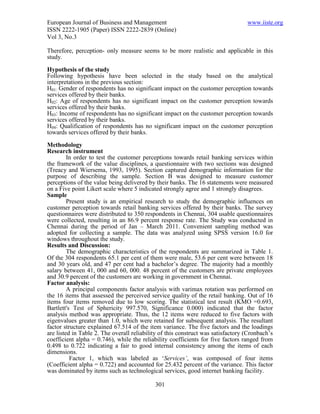European Journal of Business and Management                                       www.iiste.org
ISSN 2222-1905 (Paper) ISSN 2222-2839 (Online)
Vol 3, No.3

Therefore, perception- only measure seems to be more realistic and applicable in this
study.

Hypothesis of the study
Following hypothesis have been selected in the study based on the analytical
interpretations in the previous section:
H01: Gender of respondents has no significant impact on the customer perception towards
services offered by their banks.
H02: Age of respondents has no significant impact on the customer perception towards
services offered by their banks.
H03: Income of respondents has no significant impact on the customer perception towards
services offered by their banks.
H04: Qualification of respondents has no significant impact on the customer perception
towards services offered by their banks.
Methodology
Research instrument
         In order to test the customer perceptions towards retail banking services within
the framework of the value disciplines, a questionnaire with two sections was designed
(Treacy and Wiersema, 1993, 1995). Section captured demographic information for the
purpose of describing the sample. Section B was designed to measure customer
perceptions of the value being delivered by their banks. The 16 statements were measured
on a Five point Likert scale where 5 indicated strongly agree and 1 strongly disagrees.
Sample
         Present study is an empirical research to study the demographic influences on
customer perception towards retail banking services offered by their banks. The survey
questionnaires were distributed to 350 respondents in Chennai, 304 usable questionnaires
were collected, resulting in an 86.9 percent response rate. The Study was conducted in
Chennai during the period of Jan – March 2011. Convenient sampling method was
adopted for collecting a sample. The data was analyzed using SPSS version 16.0 for
windows throughout the study.
Results and Discussion:
         The demographic characteristics of the respondents are summarized in Table 1.
Of the 304 respondents 65.1 per cent of them were male, 53.6 per cent were between 18
and 30 years old, and 47 per cent had a bachelor’s degree. The majority had a monthly
salary between 41, 000 and 60, 000. 48 percent of the customers are private employees
and 30.9 percent of the customers are working in government in Chennai.
Factor analysis:
         A principal components factor analysis with varimax rotation was performed on
the 16 items that assessed the perceived service quality of the retail banking. Out of 16
items four items removed due to low scoring. The statistical test result (KMO =0.693,
Bartlett's Test of Sphericity 997.570, Significance 0.000) indicated that the factor
analysis method was appropriate. Thus, the 12 items were reduced to five factors with
eigenvalues greater than 1.0, which were retained for subsequent analysis. The resultant
factor structure explained 67.514 of the item variance. The five factors and the loadings
are listed in Table 2. The overall reliability of this construct was satisfactory (Cronbach’s
coefficient alpha = 0.746), while the reliability coefficients for five factors ranged from
0.498 to 0.722 indicating a fair to good internal consistency among the items of each
dimensions.
          Factor 1, which was labeled as ‘Services’, was composed of four items
(Coefficient alpha = 0.722) and accounted for 25.432 percent of the variance. This factor
was dominated by items such as technological services, good internet banking facility.

                                            301
 