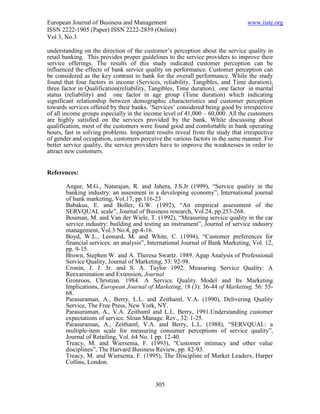 European Journal of Business and Management                                     www.iiste.org
ISSN 2222-1905 (Paper) ISSN 2222-2839 (Online)
Vol 3, No.3

understanding on the direction of the customer’s perception about the service quality in
retail banking. This provides proper guidelines to the service providers to improve their
service offerings. The results of this study indicated customer perception can be
influenced the effects of bank service quality on performance. Customer perception can
be considered as the key contrast to bank for the overall performance. While the study
found that four factors in income (Services, reliability, Tangibles, and Time duration),
three factor in Qualification(reliability, Tangibles, Time duration), one factor in marital
status (reliability) and one factor in age group (Time duration) which indicating
significant relationship between demographic characteristics and customer perception
towards services offered by their banks. ‘Services’ considered being good by irrespective
of all income groups especially in the income level of 41,000 – 60,000. All the customers
are highly satisfied on the services provided by the bank. While discussing about
qualification, most of the customers were found good and comfortable in bank operating
hours, fast in solving problems. Important results reveal from the study that irrespective
of gender and occupation, customers perceive the various factors in the same manner. For
better service quality, the service providers have to improve the weaknesses in order to
attract new customers.


References:

       Angur, M.G., Natarajan, R. and Jahera, J.S.Jr (1999), “Service quality in the
       banking industry: an assesment in a developing economy”, International journal
       of bank marketing, Vol.17, pp.116-23
       Babakus, E. and Boller, G.W. (1992), “An empirical assessment of the
       SERVQUAL scale”, Journal of Business research, Vol.24, pp.253-268.
       Bouman, M. and Van der Wiele, T. (1992), “Measuring service quality in the car
       service industry: building and testing an instrument”, Journal of service industry
       management, Vol.3 No.4, pp.4-16.
       Boyd, W.L., Leonard, M. and White, C. (1994), “Customer preferences for
       financial services: an analysis”, International Journal of Bank Marketing, Vol. 12,
       pp. 9-15.
       Brown, Stephen W. and A. Theresa Swartz. 1989. Agap Analysis of Professional
       Service Quality, Journal of Marketing, 53: 92-98.
       Cronin, J. J. Jr. and S. A. Taylor 1992. Measuring Service Quality: A
       Reexamination and Extension, Journal
       Gronroos, Christian. 1984. A Service Quality Model and Its Marketing
       Implications, European Journal of Marketing, 18 (3): 36-44 of Marketing, 56: 55-
       68.
       Parasuraman, A., Berry, L.L. and Zeithaml, V.A. (1990), Delivering Quality
       Service, The Free Press, New York, NY.
       Parasuraman, A., V.A. Zeithaml and L.L. Berry, 1991.Understanding customer
       expectations of service. Sloan Manage. Rev., 32: 1-25.
       Parasuraman, A., Zeithaml, V.A. and Berry, L.L. (1988), “SERVQUAL: a
       multiple-item scale for measuring consumer perceptions of service quality”,
       Journal of Retailing, Vol. 64 No. 1 pp. 12-40.
       Treacy, M. and Wiersema, F. (1993), “Customer intimacy and other value
       disciplines”, The Harvard Business Review, pp. 82-93.
       Treacy, M. and Wiersema, F. (1995), The Discipline of Market Leaders, Harper
       Collins, London.


                                           305
 