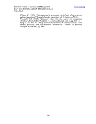 European Journal of Business and Management                               www.iiste.org
ISSN 2222-1905 (Paper) ISSN 2222-2839 (Online)
Vol 3, No.3

      Webster, C. (1989), “Can consumer be segmented on the basis of their service
      quality expectaitons?” Journal of service marketing, vol. 3, Spring, pp.73-80.
      Woodruff, R.B. (1997), “Customer value: the next source for competitive
      advantage”, Journal of the Academy of Marketing Science, Vol. 25, pp. 139-53.
      Yang, Z. and Jun, M. (2002),”Consumer perception of e-service quality: From
      internet purchaser and non-purchaser perspectives”, Journal of Business
      strategies, Vol.19 No.1, pp. 19-41.




                                       306
 