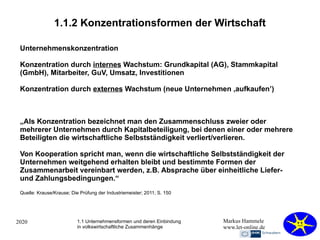 2020 Markus Hammele
www.let-online.de
1.1.2 Konzentrationsformen der Wirtschaft
Unternehmenskonzentration
Konzentration durch internes Wachstum: Grundkapital (AG), Stammkapital
(GmbH), Mitarbeiter, GuV, Umsatz, Investitionen
Konzentration durch externes Wachstum (neue Unternehmen ‚aufkaufen’)
„Als Konzentration bezeichnet man den Zusammenschluss zweier oder
mehrerer Unternehmen durch Kapitalbeteiligung, bei denen einer oder mehrere
Beteiligten die wirtschaftliche Selbstständigkeit verliert/verlieren.
Von Kooperation spricht man, wenn die wirtschaftliche Selbstständigkeit der
Unternehmen weitgehend erhalten bleibt und bestimmte Formen der
Zusammenarbeit vereinbart werden, z.B. Absprache über einheitliche Liefer-
und Zahlungsbedingungen.“
1.1 Unternehmensformen und deren Einbindung
in volkswirtschaftliche Zusammenhänge
Quelle: Krause/Krause; Die Prüfung der Industriemeister; 2011; S. 150
 