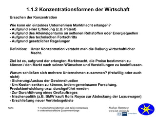2020 Markus Hammele
www.let-online.de
1.1.2 Konzentrationsformen der Wirtschaft
Ursachen der Konzentration
Wie kann ein einzelnes Unternehmen Marktmacht erlangen?
- Aufgrund einer Erfindung (z.B. Patent)
- Aufgrund des Alleineigentums an seltenen Rohstoffen oder Energiequellen
- Aufgrund des technischen Fortschritts
- Aufgrund gesetzlicher Regelungen
Definition: Unter Konzentration versteht man die Ballung wirtschaftlicher
Macht.
Ziel ist es, aufgrund der erlangten Marktmacht, die Preise bestimmen zu
können / den Markt nach seinen Wünschen und Vorstellungen zu beeinflussen.
Warum schließen sich mehrere Unternehmen zusammen? (freiwillig oder auch
nicht)
- Sicherung/Ausbau der Gewinnsituation
- Um Kosten senken zu können, indem gemeinsame Forschung,
Produktentwicklung usw. durchgeführt werden
- Zur Durchführung eines Großauftrages
- Nischenpolitik (z.B. BMW kauft Rolls Royce zur Abdeckung der Luxuswagen)
- Erschließung neuer Vertriebsgebiete
1.1 Unternehmensformen und deren Einbindung
in volkswirtschaftliche Zusammenhänge
 