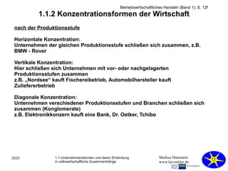 2020 Markus Hammele
www.let-online.de
1.1.2 Konzentrationsformen der Wirtschaft
nach der Produktionsstufe
Horizontale Konzentration:
Unternehmen der gleichen Produktionsstufe schließen sich zusammen, z.B.
BMW - Rover
Vertikale Konzentration:
Hier schließen sich Unternehmen mit vor- oder nachgelagerten
Produktionsstufen zusammen
z.B. „Nordsee“ kauft Fischereibetrieb, Automobilhersteller kauft
Zuliefererbetrieb
Diagonale Konzentration:
Unternehmen verschiedener Produktionsstufen und Branchen schließen sich
zusammen (Konglomerate)
z.B. Elektronikkonzern kauft eine Bank, Dr. Oetker, Tchibo
1.1 Unternehmensformen und deren Einbindung
in volkswirtschaftliche Zusammenhänge
Betriebswirtschaftliches Handeln (Band 1); S. 12f
 