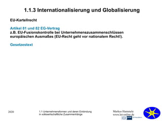 2020 Markus Hammele
www.let-online.de
1.1.3 Internationalisierung und Globalisierung
EU-Kartellrecht
Artikel 81 und 82 EG-Vertrag
z.B. EU-Fusionskontrolle bei Unternehmenszusammenschlüssen
europäischen Ausmaßes (EU-Recht geht vor nationalem Recht!).
Gesetzestext
1.1 Unternehmensformen und deren Einbindung
in volkswirtschaftliche Zusammenhänge
 