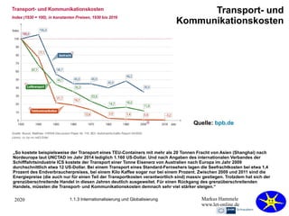 2020 Markus Hammele
www.let-online.de
1.1.3 Internationalisierung und Globalisierung
„So kostete beispielsweise der Transport eines TEU-Containers mit mehr als 20 Tonnen Fracht von Asien (Shanghai) nach
Nordeuropa laut UNCTAD im Jahr 2014 lediglich 1.160 US-Dollar. Und nach Angaben des internationalen Verbandes der
Schifffahrtsindustrie ICS kostete der Transport einer Tonne Eisenerz von Australien nach Europa im Jahr 2009
durchschnittlich etwa 12 US-Dollar. Bei einem Transport eines Standard-Fernsehers lagen die Seefrachtkosten bei etwa 1,4
Prozent des Endverbraucherpreises, bei einem Kilo Kaffee sogar nur bei einem Prozent. Zwischen 2009 und 2011 sind die
Energiepreise (die auch nur für einen Teil der Transportkosten verantwortlich sind) massiv gestiegen. Trotzdem hat sich der
grenzüberschreitende Handel in diesen Jahren deutlich ausgeweitet. Für einen Rückgang des grenzüberschreitenden
Handels, müssten die Transport- und Kommunikationskosten demnach sehr viel stärker steigen.“
Transport- und
Kommunikationskosten
Quelle: bpb.de
 
