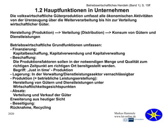 2020 Markus Hammele
www.let-online.de
1.2 Hauptfunktionen in Unternehmen
Die volkswirtschaftliche Güterproduktion umfasst alle ökonomischen Aktivitäten
von der Urerzeugung über die Weiterverarbeitung bis hin zur Verteilung
wirtschaftlicher Güter.
Herstellung (Produktion) ---> Verteilung (Distribution) ---> Konsum von Gütern und
Dienstleistungen
Betriebswirtschaftliche Grundfunktionen umfassen:
- Finanzierung:
Kapitalbeschaffung, Kapitalverwendung und Kapitalverwaltung
- Beschaffung:
Die Produktionsfaktoren sollen in der notwendigen Menge und Qualität zum
richtigen Zeitpunkt am richtigen Ort bereitgestellt werden.
Begriff: ‚Just in time’ - Produktion
- Lagerung: In der Verwaltung/Dienstleistungssektor vernachlässigbar
- Produktion (= betriebliche Leistungserstellung):
Herstellung von Gütern und Dienstleistungen unter
Wirtschaftlichkeitsgesichtspunkten
- Absatz:
Verteilung und Verkauf der Güter
Erweiterung aus heutiger Sicht
- Beseitigung:
Rücknahme, Recycling
Betriebswirtschaftliches Handeln (Band 1); S. 15ff
 