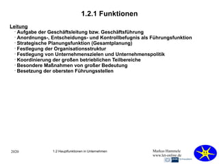2020 Markus Hammele
www.let-online.de
1.2.1 Funktionen
1.2 Hauptfunktionen in Unternehmen
Leitung
•
Aufgabe der Geschäftsleitung bzw. Geschäftsführung
•
Anordnungs-, Entscheidungs- und Kontrollbefugnis als Führungsfunktion
•
Strategische Planungsfunktion (Gesamtplanung)
•
Festlegung der Organisationsstruktur
•
Festlegung von Unternehmenszielen und Unternehmenspolitik
•
Koordinierung der großen betrieblichen Teilbereiche
•
Besondere Maßnahmen von großer Bedeutung
•
Besetzung der obersten Führungsstellen
 