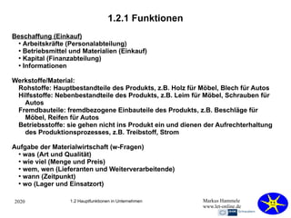 2020 Markus Hammele
www.let-online.de
1.2.1 Funktionen
1.2 Hauptfunktionen in Unternehmen
Beschaffung (Einkauf)
●
Arbeitskräfte (Personalabteilung)
●
Betriebsmittel und Materialien (Einkauf)
●
Kapital (Finanzabteilung)
●
Informationen
Werkstoffe/Material:
Rohstoffe: Hauptbestandteile des Produkts, z.B. Holz für Möbel, Blech für Autos
Hilfsstoffe: Nebenbestandteile des Produkts, z.B. Leim für Möbel, Schrauben für
Autos
Fremdbauteile: fremdbezogene Einbauteile des Produkts, z.B. Beschläge für
Möbel, Reifen für Autos
Betriebsstoffe: sie gehen nicht ins Produkt ein und dienen der Aufrechterhaltung
des Produktionsprozesses, z.B. Treibstoff, Strom
Aufgabe der Materialwirtschaft (w-Fragen)
●
was (Art und Qualität)
●
wie viel (Menge und Preis)
●
wem, wen (Lieferanten und Weiterverarbeitende)
●
wann (Zeitpunkt)
●
wo (Lager und Einsatzort)
 