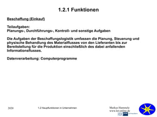2020 Markus Hammele
www.let-online.de
1.2.1 Funktionen
1.2 Hauptfunktionen in Unternehmen
Beschaffung (Einkauf)
Teilaufgaben:
Planungs-, Durchführungs-, Kontroll- und sonstige Aufgaben
Die Aufgaben der Beschaffungslogistik umfassen die Planung, Steuerung und
physische Behandlung des Materialflusses von den Lieferanten bis zur
Bereitstellung für die Produktion einschließlich des dabei anfallenden
Informationsflusses.
Datenverarbeitung: Computerprogramme
 