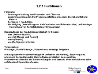 2020 Markus Hammele
www.let-online.de
1.2.1 Funktionen
1.2 Hauptfunktionen in Unternehmen
Fertigung
●
Leistungserstellung von Produkten und Diensten
●
Zusammenwirken der drei Produktionsfaktoren Mensch, Betriebsmittel und
Material
●
Fertigung = Produktion
●
Vorfertigung (Herstellung von Halbfabrikaten aus Rohmaterialien) und Montage
(Herstellung von Fertigfabrikaten = Erzeugnisse)
Hauptaufgabe der Produktionswirtschaft (w-Fragen)
●
was (Art und Qualität)
●
wie viel (Menge und Kosten)
●
wann (Termin)
●
wie (Fertigungsverfahren)
Teilaufgaben:
Planungs-, Durchführungs-, Kontroll- und sonstige Aufgaben
Die Aufgaben der Produktionslogistik umfassen die Planung, Steuerung und
physische Behandlung des Materialflusses zwischen den einzelnen
Produktionsstätten bis zur Bereitstellung für den Versand einschließlich des dabei
anfallenden Informationsflusses.
 