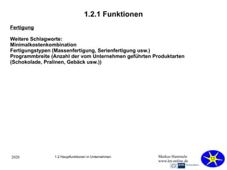 2020 Markus Hammele
www.let-online.de
1.2.1 Funktionen
1.2 Hauptfunktionen in Unternehmen
Fertigung
Weitere Schlagworte:
Minimalkostenkombination
Fertigungstypen (Massenfertigung, Serienfertigung usw.)
Programmbreite (Anzahl der vom Unternehmen geführten Produktarten
(Schokolade, Pralinen, Gebäck usw.))
 