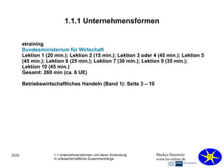 2020 Markus Hammele
www.let-online.de
1.1.1 Unternehmensformen
etraining
Bundesministerium für Wirtschaft
Lektion 1 (20 min.); Lektion 2 (15 min.); Lektion 3 oder 4 (45 min.); Lektion 5
(45 min.); Lektion 6 (25 min.); Lektion 7 (30 min.); Lektion 9 (35 min.);
Lektion 10 (45 min.)
Gesamt: 260 min (ca. 6 UE)
Betriebswirtschaftliches Handeln (Band 1): Seite 3 – 10
1.1 Unternehmensformen und deren Einbindung
in volkswirtschaftliche Zusammenhänge
 