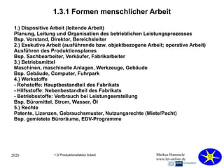 2020 Markus Hammele
www.let-online.de
1.3.1 Formen menschlicher Arbeit
1.) Dispositive Arbeit (leitende Arbeit)
Planung, Leitung und Organisation des betrieblichen Leistungsprozesses
Bsp. Vorstand, Direktor, Bereichsleiter
2.) Exekutive Arbeit (ausführende bzw. objektbezogene Arbeit; operative Arbeit)
Ausführen des Produktionsplanes
Bsp. Sachbearbeiter, Verkäufer, Fabrikarbeiter
3.) Betriebsmittel
Maschinen, maschinelle Anlagen, Werkzeuge, Gebäude
Bsp. Gebäude, Computer, Fuhrpark
4.) Werkstoffe
- Rohstoffe: Hauptbestandteil des Fabrikats
- Hilfsstoffe: Nebenbestandteil des Fabrikats
- Betriebsstoffe: Verbrauch bei Leistungserstellung
Bsp. Büromittel, Strom, Wasser, Öl
5.) Rechte
Patente, Lizenzen, Gebrauchsmuster, Nutzungsrechte (Miete/Pacht)
Bsp. gemietete Büroräume, EDV-Programme
1.3 Produktionsfaktor Arbeit
 
