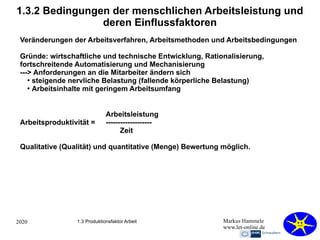 2020 Markus Hammele
www.let-online.de
1.3.2 Bedingungen der menschlichen Arbeitsleistung und
deren Einflussfaktoren
Veränderungen der Arbeitsverfahren, Arbeitsmethoden und Arbeitsbedingungen
Gründe: wirtschaftliche und technische Entwicklung, Rationalisierung,
fortschreitende Automatisierung und Mechanisierung
---> Anforderungen an die Mitarbeiter ändern sich
●
steigende nervliche Belastung (fallende körperliche Belastung)
●
Arbeitsinhalte mit geringem Arbeitsumfang
1.3 Produktionsfaktor Arbeit
Arbeitsleistung
Arbeitsproduktivität = -------------------
Zeit
Qualitative (Qualität) und quantitative (Menge) Bewertung möglich.
 