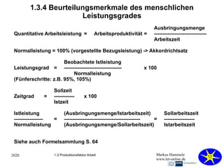 2020 Markus Hammele
www.let-online.de
1.3.4 Beurteilungsmerkmale des menschlichen
Leistungsgrades
Ausbringungsmenge
Quantitative Arbeitsleistung = Arbeitsproduktivität = -------------------------------
Arbeitszeit
Normalleistung = 100% (vorgestellte Bezugsleistung) -> Akkordrichtsatz
Beobachtete Istleistung
Leistungsgrad = ---------------------------------- x 100
Normalleistung
(Fünferschritte: z.B. 95%, 105%)
Sollzeit
Zeitgrad = ------------ x 100
Istzeit
Istleistung (Ausbringungsmenge/Istarbeitszeit) Sollarbeitszeit
----------------- = --------------------------------------------- = ------------------
Normalleistung (Ausbringungsmenge/Sollarbeitszeit) Istarbeitszeit
Siehe auch Formelsammlung S. 64
1.3 Produktionsfaktor Arbeit
 