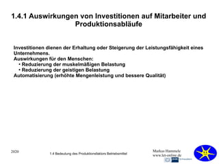 2020 Markus Hammele
www.let-online.de
1.4.1 Auswirkungen von Investitionen auf Mitarbeiter und
Produktionsabläufe
Investitionen dienen der Erhaltung oder Steigerung der Leistungsfähigkeit eines
Unternehmens.
Auswirkungen für den Menschen:
●
Reduzierung der muskelmäßigen Belastung
●
Reduzierung der geistigen Belastung
Automatisierung (erhöhte Mengenleistung und bessere Qualität)
1.4 Bedeutung des Produktionsfaktors Betriebsmittel
 
