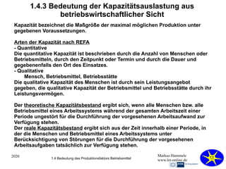 2020 Markus Hammele
www.let-online.de
1.4.3 Bedeutung der Kapazitätsauslastung aus
betriebswirtschaftlicher Sicht
Kapazität bezeichnet die Maßgröße der maximal möglichen Produktion unter
gegebenen Voraussetzungen.
Arten der Kapazität nach REFA
- Quantitative
Die quantitative Kapazität ist beschrieben durch die Anzahl von Menschen oder
Betriebsmitteln, durch den Zeitpunkt oder Termin und durch die Dauer und
gegebenenfalls den Ort des Einsatzes.
- Qualitative
Mensch, Betriebsmittel, Betriebsstätte
Die qualitative Kapazität des Menschen ist durch sein Leistungsangebot
gegeben, die qualitative Kapazität der Betriebsmittel und Betriebsstätte durch ihr
Leistungsvermögen.
Der theoretische Kapazitätsbestand ergibt sich, wenn alle Menschen bzw. alle
Betriebsmittel eines Arbeitssystems während der gesamten Arbeitszeit einer
Periode ungestört für die Durchführung der vorgesehenen Arbeitsaufwand zur
Verfügung stehen.
Der reale Kapazitätsbestand ergibt sich aus der Zeit innerhalb einer Periode, in
der die Menschen und Betriebsmittel eines Arbeitssystems unter
Berücksichtigung von Störungen für die Durchführung der vorgesehenen
Arbeitsaufgaben tatsächlich zur Verfügung stehen.
1.4 Bedeutung des Produktionsfaktors Betriebsmittel
 