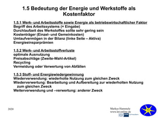 2020 Markus Hammele
www.let-online.de
1.5 Bedeutung der Energie und Werkstoffe als
Kostenfaktor
1.5.1 Werk- und Arbeitsstoffe sowie Energie als betriebswirtschaftlicher Faktor
Begriff des Arbeitssystems (= Eingabe)
Durchlaufzeit des Werkstoffes sollte sehr gering sein
Kostenträger (Einzel- und Gemeinkosten)
Umlaufvermögen in der Bilanz (linke Seite – Aktiva)
Energieeinsparprämien
1.5.2 Werk- und Arbeitsstoffverluste
optimale Ausnutzung
Preisabschläge (Zweite-Wahl-Artikel)
Recycling
Vermeidung oder Verwertung von Abfällen
1.5.3 Stoff- und Energiewiedergewinnung
Wiederverwendung: wiederholte Nutzung zum gleichen Zweck
Wiederverwertung: Bearbeitung und Aufbereitung zur wiederholten Nutzung
zum gleichen Zweck
Weiterverwendung und –verwertung: anderer Zweck
 