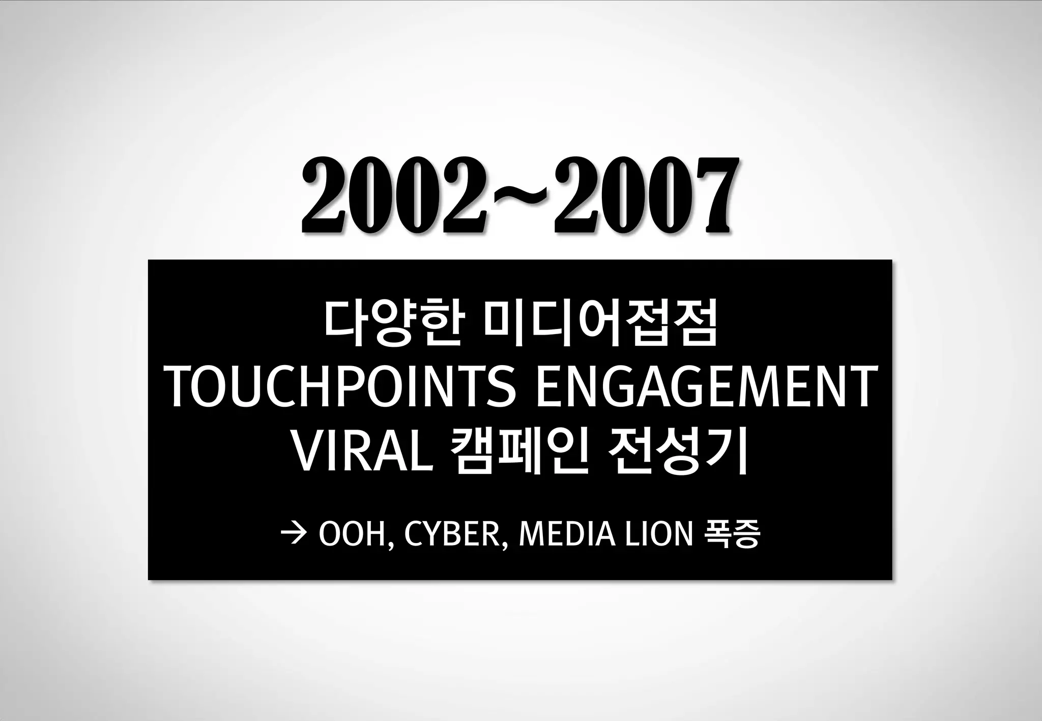 2002~2007
다양한 미디어젆젅
TOUCHPOINTS ENGAGEMENT
VIRAL 캠페인 젂성기
 OOH, CYBER, MEDIA LION 폭증

 
