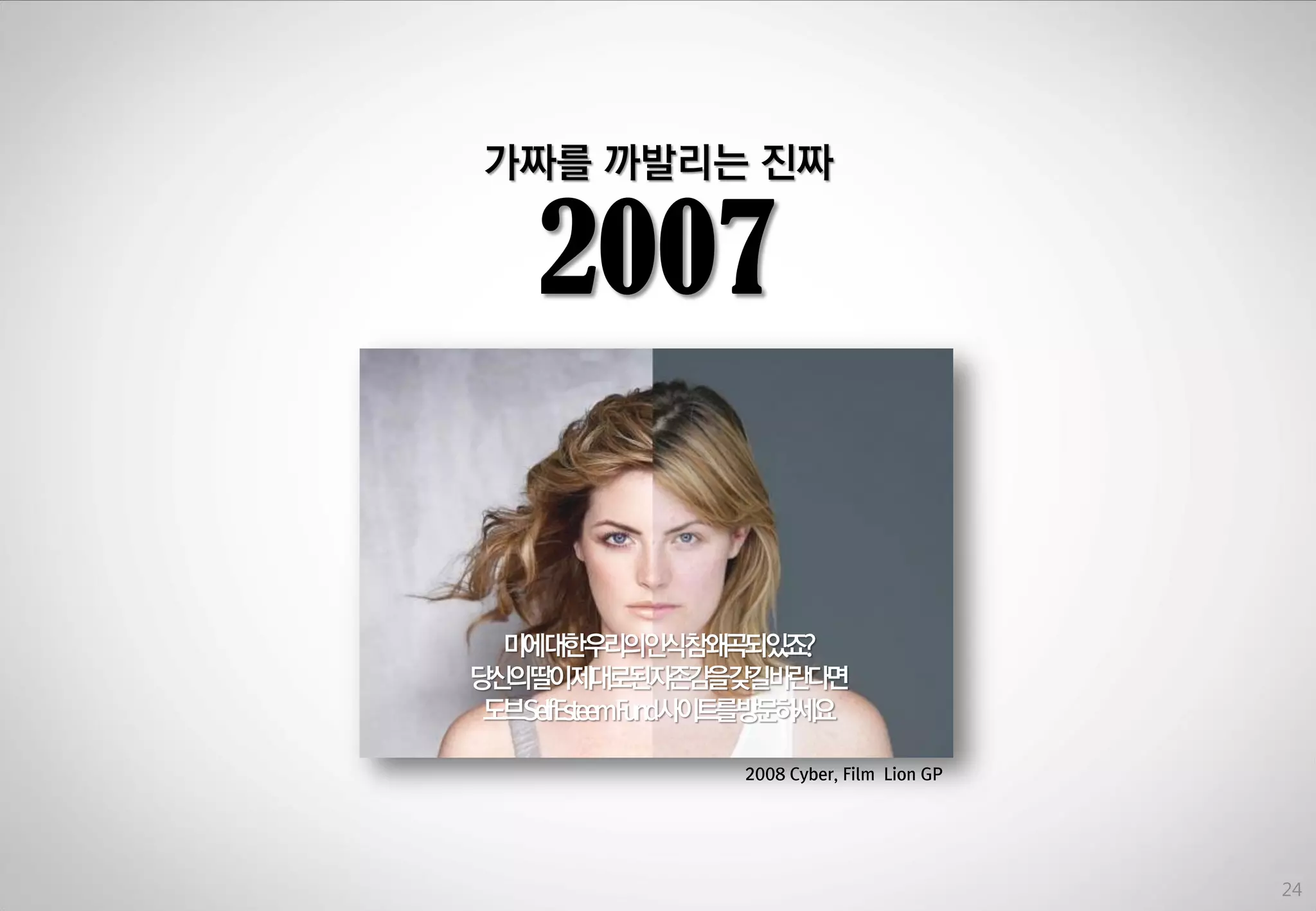 가짜를 까발리는 짂짜

2007

미에대한우리의인식참왜곡되있죠?
당싞의딸이제대로된자존감을갖길바란다면
도브SelfEsteemFund사이트를방문하세요
2008 Cyber, Film Lion GP

24

 